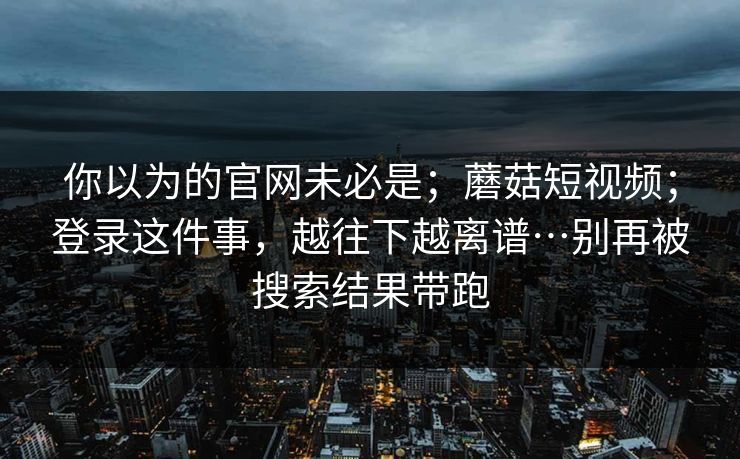 你以为的官网未必是；蘑菇短视频；登录这件事，越往下越离谱…别再被搜索结果带跑  第1张