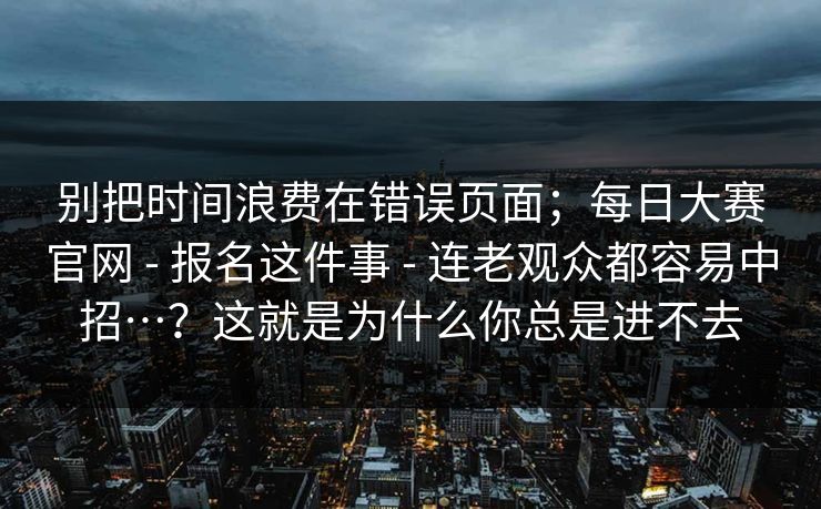 别把时间浪费在错误页面；每日大赛官网 - 报名这件事 连老观众都容易中招…？这就是为什么你总是进不去  第1张