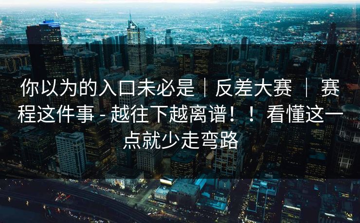 你以为的入口未必是|反差大赛 | 赛程这件事 - 越往下越离谱!!看懂这一点就少走弯路 第1张 你以为的入口未必是|反差大赛 | 赛程这件事 - 越往下越离谱!!看懂这一点就少走弯路 第1张
