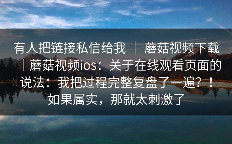 有人把链接私信给我 | 蘑菇视频下载|蘑菇视频ios:关于在线观看页面的说法:我把过程完整复盘了一遍?!如果属实,那就太刺激了 第1张 有人把链接私信给我 | 蘑菇视频下载|蘑菇视频ios:关于在线观看页面的说法:我把过程完整复盘了一遍?!如果属实,那就太刺激了 第1张
