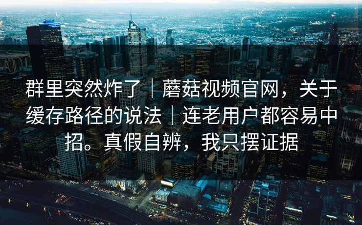 群里突然炸了|蘑菇视频官网,关于缓存路径的说法|连老用户都容易中招。真假自辨,我只摆证据 第1张 群里突然炸了|蘑菇视频官网,关于缓存路径的说法|连老用户都容易中招。真假自辨,我只摆证据 第1张