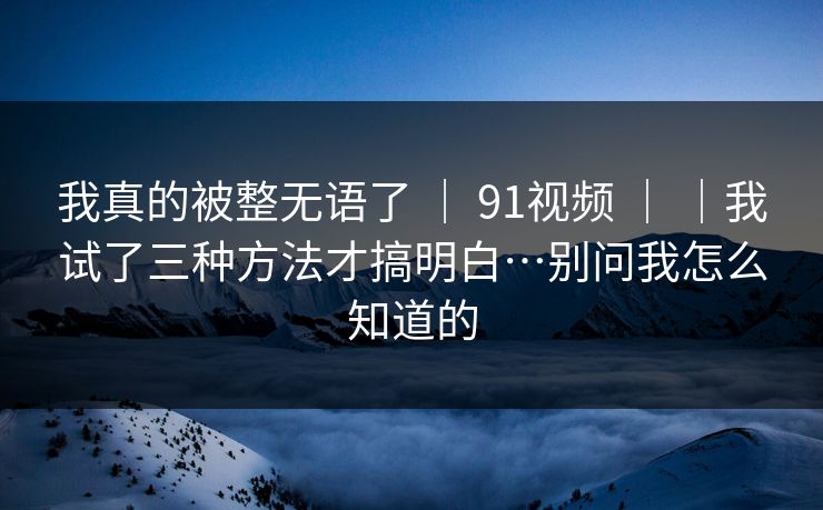 我真的被整无语了 | 91视频 |我试了三种方法才搞明白…别问我怎么知道的 第1张 我真的被整无语了 | 91视频 |我试了三种方法才搞明白…别问我怎么知道的 第1张