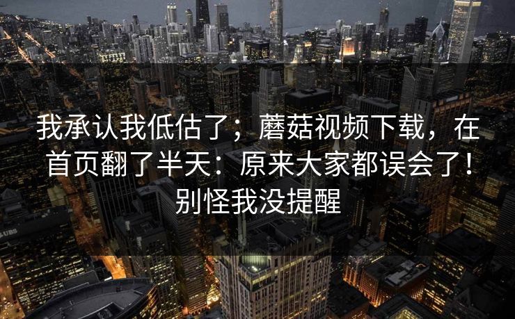 我承认我低估了;蘑菇视频下载,在首页翻了半天:原来大家都误会了!别怪我没提醒 第1张 我承认我低估了;蘑菇视频下载,在首页翻了半天:原来大家都误会了!别怪我没提醒 第1张
