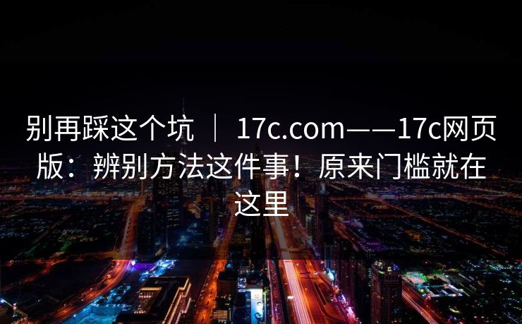 别再踩这个坑 | 17c.com——17c网页版:辨别方法这件事!原来门槛就在这里 第1张 别再踩这个坑 | 17c.com——17c网页版:辨别方法这件事!原来门槛就在这里 第1张