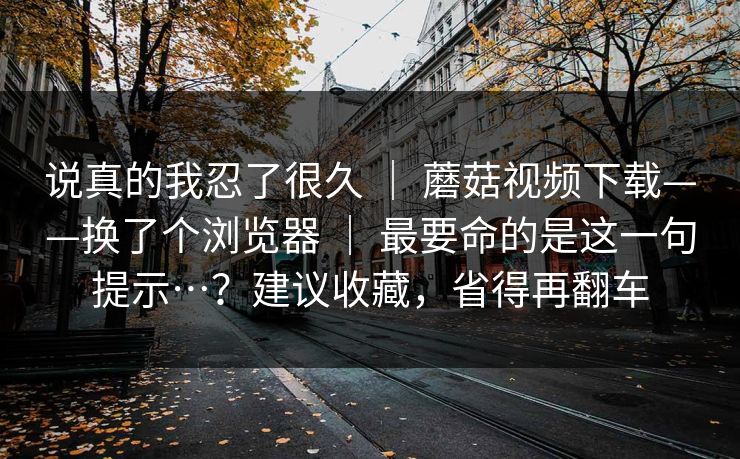 说真的我忍了很久 ｜ 蘑菇视频下载——换了个浏览器 最要命的是这一句提示…？建议收藏，省得再翻车  第1张