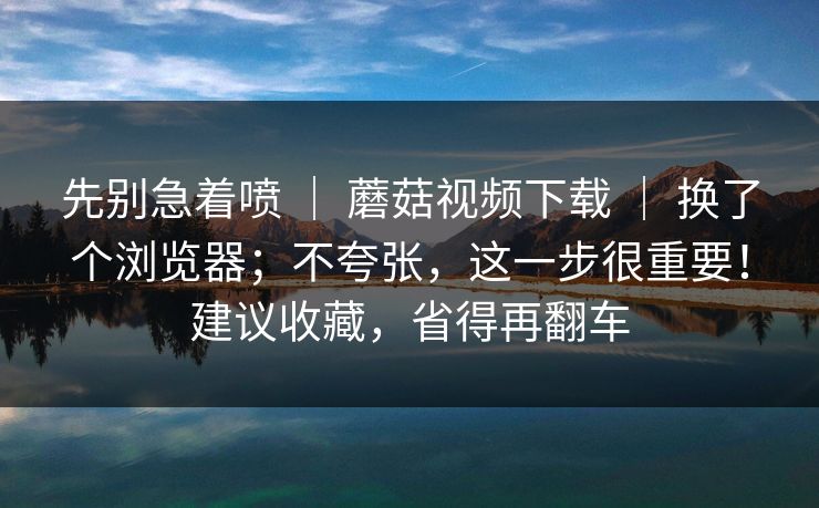 先别急着喷 | 蘑菇视频下载 换了个浏览器;不夸张,这一步很重要!建议收藏,省得再翻车 第1张 先别急着喷 | 蘑菇视频下载 换了个浏览器;不夸张,这一步很重要!建议收藏,省得再翻车 第1张