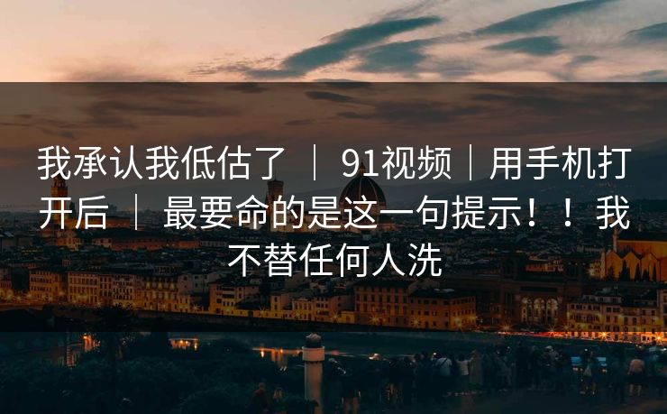 我承认我低估了 ｜ 91视频｜用手机打开后 最要命的是这一句提示！！我不替任何人洗  第1张