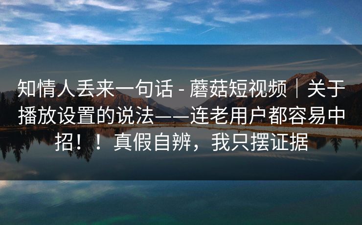 知情人丢来一句话 - 蘑菇短视频|关于播放设置的说法——连老用户都容易中招!!真假自辨,我只摆证据 第1张 知情人丢来一句话 - 蘑菇短视频|关于播放设置的说法——连老用户都容易中招!!真假自辨,我只摆证据 第1张