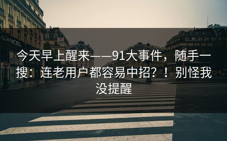 今天早上醒来——91大事件，随手一搜：连老用户都容易中招？！别怪我没提醒  第1张