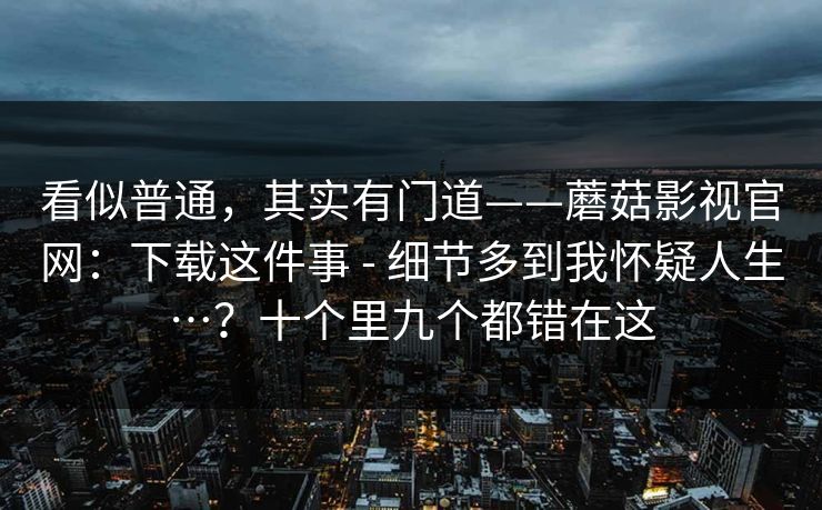 看似普通，其实有门道——蘑菇影视官网：下载这件事 - 细节多到我怀疑人生…？十个里九个都错在这  第1张