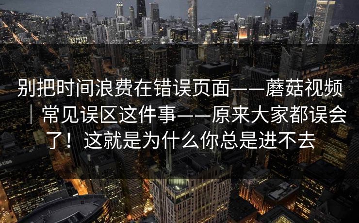 别把时间浪费在错误页面——蘑菇视频｜常见误区这件事——原来大家都误会了！这就是为什么你总是进不去  第1张