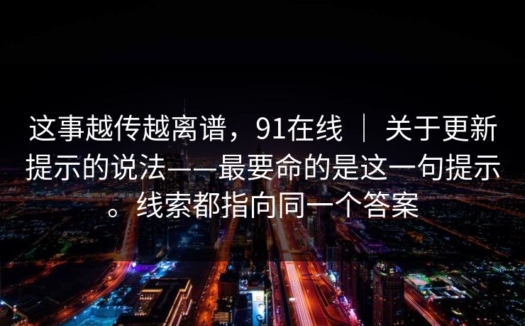 这事越传越离谱，91在线 ｜ 关于更新提示的说法——最要命的是这一句提示。线索都指向同一个答案  第1张