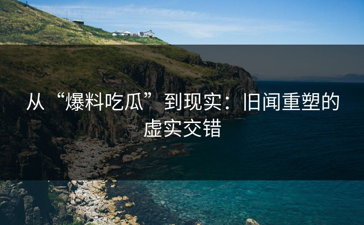 从“爆料吃瓜”到现实：旧闻重塑的虚实交错  第1张