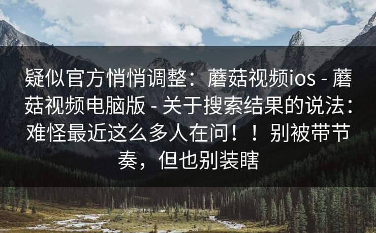 疑似官方悄悄调整：蘑菇视频ios - 蘑菇视频电脑版 关于搜索结果的说法：难怪最近这么多人在问！！别被带节奏，但也别装瞎  第1张