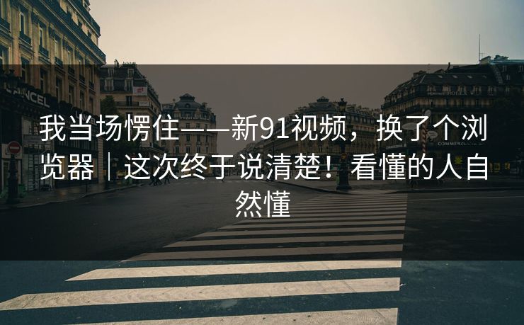 我当场愣住——新91视频，换了个浏览器｜这次终于说清楚！看懂的人自然懂  第1张