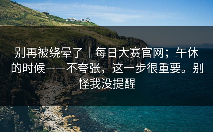 别再被绕晕了|每日大赛官网;午休的时候——不夸张,这一步很重要。别怪我没提醒 第1张 别再被绕晕了|每日大赛官网;午休的时候——不夸张,这一步很重要。别怪我没提醒 第1张