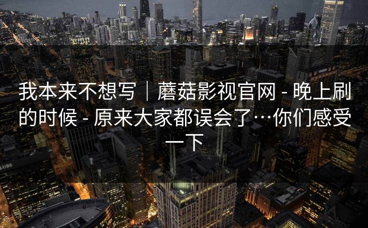 我本来不想写|蘑菇影视官网 - 晚上刷的时候 原来大家都误会了…你们感受一下 第1张 我本来不想写|蘑菇影视官网 - 晚上刷的时候 原来大家都误会了…你们感受一下 第1张