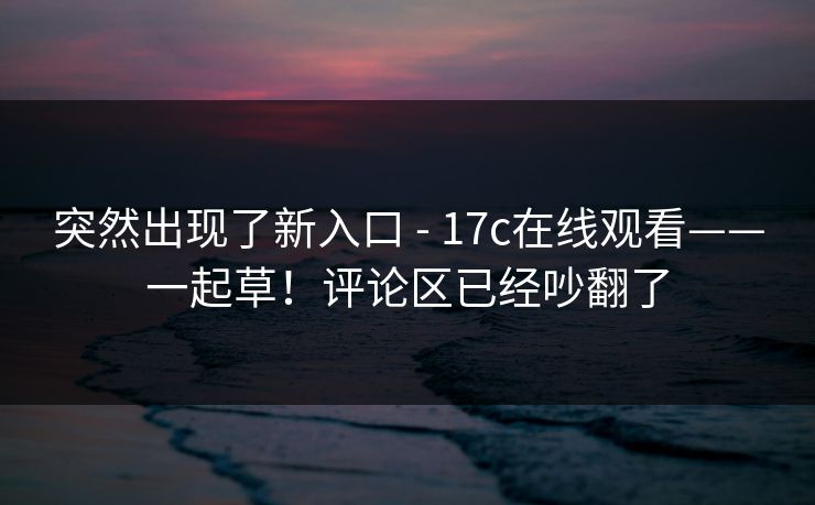 突然出现了新入口 - 17c在线观看——一起草!评论区已经吵翻了 第1张 突然出现了新入口 - 17c在线观看——一起草!评论区已经吵翻了 第1张