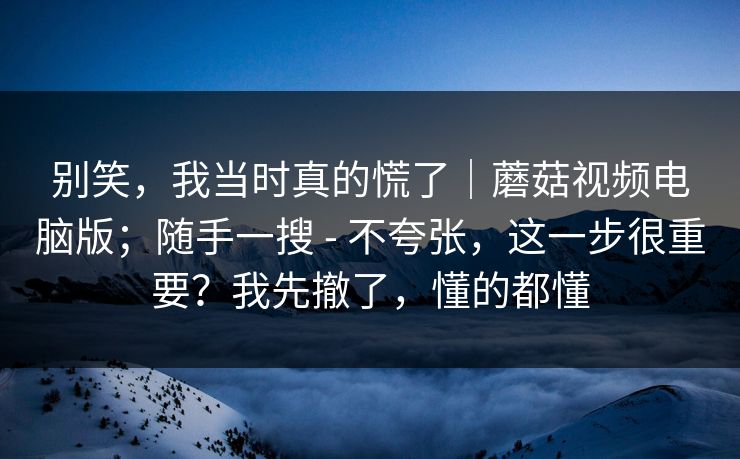 别笑,我当时真的慌了|蘑菇视频电脑版;随手一搜 - 不夸张,这一步很重要?我先撤了,懂的都懂 第1张 别笑,我当时真的慌了|蘑菇视频电脑版;随手一搜 - 不夸张,这一步很重要?我先撤了,懂的都懂 第1张