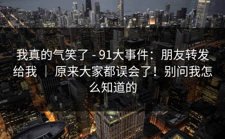 我真的气笑了 - 91大事件:朋友转发给我 | 原来大家都误会了!别问我怎么知道的 第1张 我真的气笑了 - 91大事件:朋友转发给我 | 原来大家都误会了!别问我怎么知道的 第1张