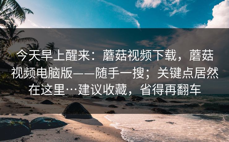 今天早上醒来：蘑菇视频下载，蘑菇视频电脑版——随手一搜；关键点居然在这里…建议收藏，省得再翻车  第1张