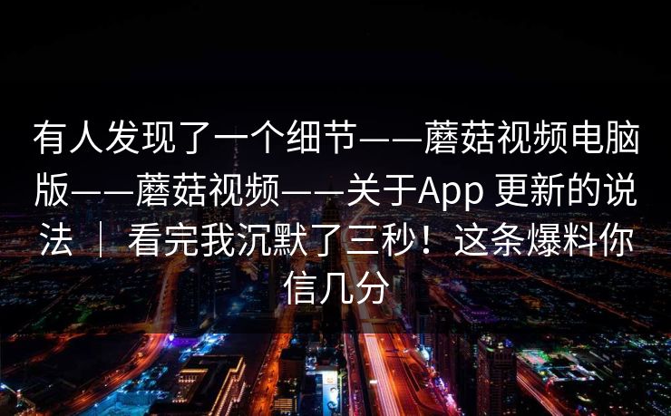 有人发现了一个细节——蘑菇视频电脑版——蘑菇视频——关于App 更新的说法 | 看完我沉默了三秒!这条爆料你信几分 第1张 有人发现了一个细节——蘑菇视频电脑版——蘑菇视频——关于App 更新的说法 | 看完我沉默了三秒!这条爆料你信几分 第1张