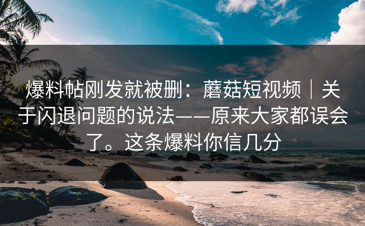 爆料帖刚发就被删:蘑菇短视频|关于闪退问题的说法——原来大家都误会了。这条爆料你信几分 第1张 爆料帖刚发就被删:蘑菇短视频|关于闪退问题的说法——原来大家都误会了。这条爆料你信几分 第1张