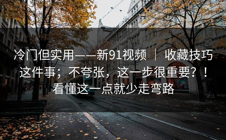 冷门但实用——新91视频 ｜ 收藏技巧这件事；不夸张，这一步很重要？！看懂这一点就少走弯路  第1张