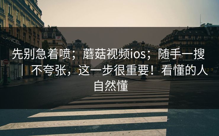 先别急着喷；蘑菇视频ios；随手一搜 ｜ 不夸张，这一步很重要！看懂的人自然懂  第1张