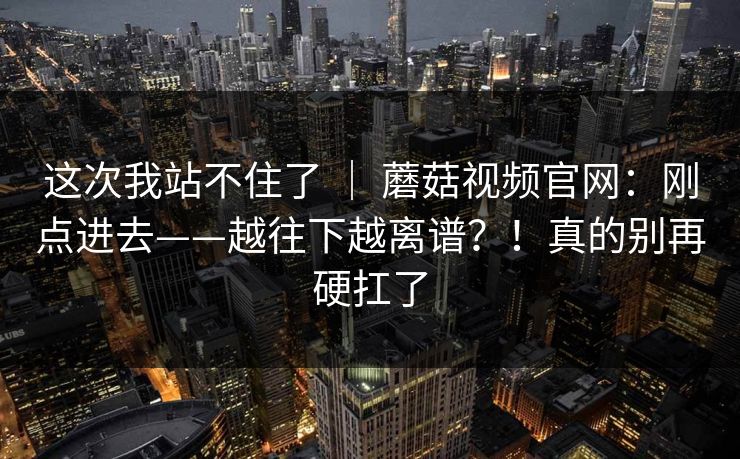 这次我站不住了 | 蘑菇视频官网:刚点进去——越往下越离谱?!真的别再硬扛了 第1张 这次我站不住了 | 蘑菇视频官网:刚点进去——越往下越离谱?!真的别再硬扛了 第1张