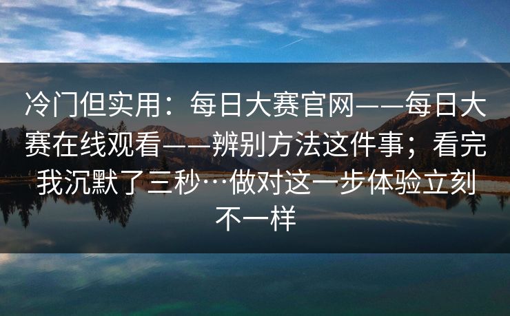 冷门但实用:每日大赛官网——每日大赛在线观看——辨别方法这件事;看完我沉默了三秒…做对这一步体验立刻不一样 第1张 冷门但实用:每日大赛官网——每日大赛在线观看——辨别方法这件事;看完我沉默了三秒…做对这一步体验立刻不一样 第1张