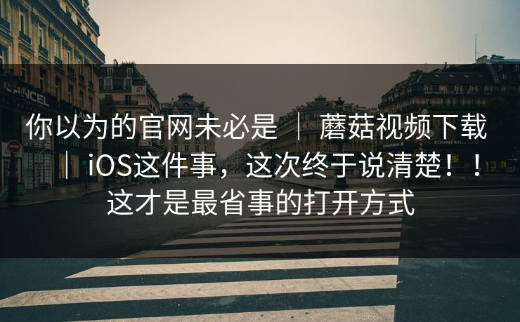 你以为的官网未必是 | 蘑菇视频下载 iOS这件事,这次终于说清楚!!这才是最省事的打开方式 第1张 你以为的官网未必是 | 蘑菇视频下载 iOS这件事,这次终于说清楚!!这才是最省事的打开方式 第1张