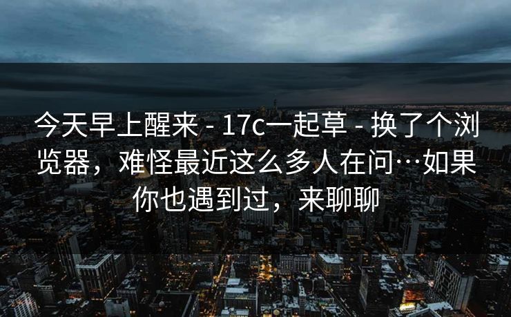 今天早上醒来 - 17c一起草 换了个浏览器，难怪最近这么多人在问…如果你也遇到过，来聊聊  第1张