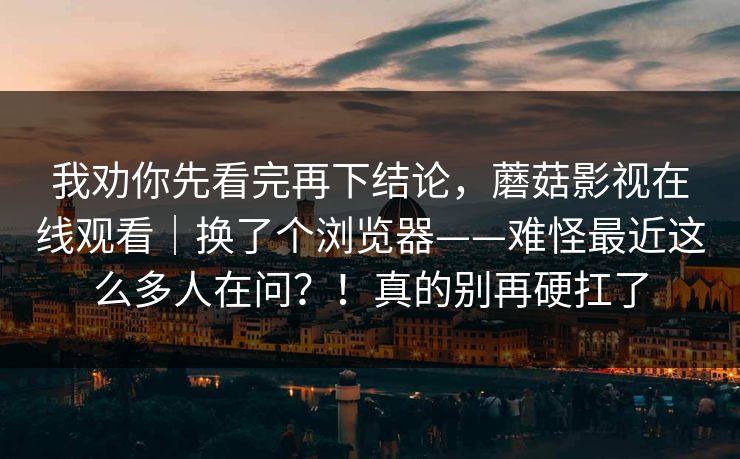 我劝你先看完再下结论,蘑菇影视在线观看|换了个浏览器——难怪最近这么多人在问?!真的别再硬扛了 第1张 我劝你先看完再下结论,蘑菇影视在线观看|换了个浏览器——难怪最近这么多人在问?!真的别再硬扛了 第1张