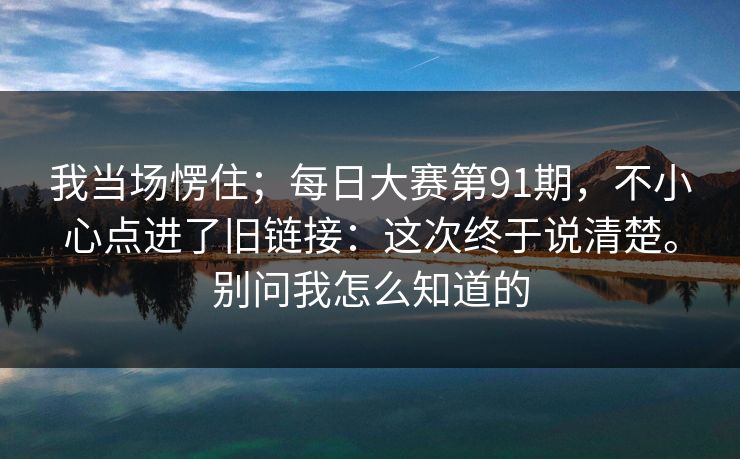 我当场愣住；每日大赛第91期，不小心点进了旧链接：这次终于说清楚。别问我怎么知道的  第1张