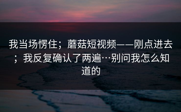 我当场愣住;蘑菇短视频——刚点进去;我反复确认了两遍…别问我怎么知道的 第1张 我当场愣住;蘑菇短视频——刚点进去;我反复确认了两遍…别问我怎么知道的 第1张