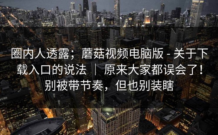 圈内人透露；蘑菇视频电脑版 - 关于下载入口的说法 ｜ 原来大家都误会了！别被带节奏，但也别装瞎  第1张