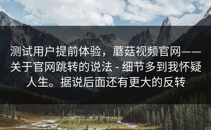测试用户提前体验，蘑菇视频官网——关于官网跳转的说法 - 细节多到我怀疑人生。据说后面还有更大的反转  第1张