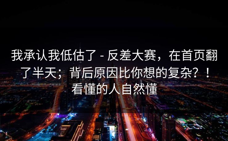 我承认我低估了 - 反差大赛,在首页翻了半天;背后原因比你想的复杂?!看懂的人自然懂 第1张 我承认我低估了 - 反差大赛,在首页翻了半天;背后原因比你想的复杂?!看懂的人自然懂 第1张