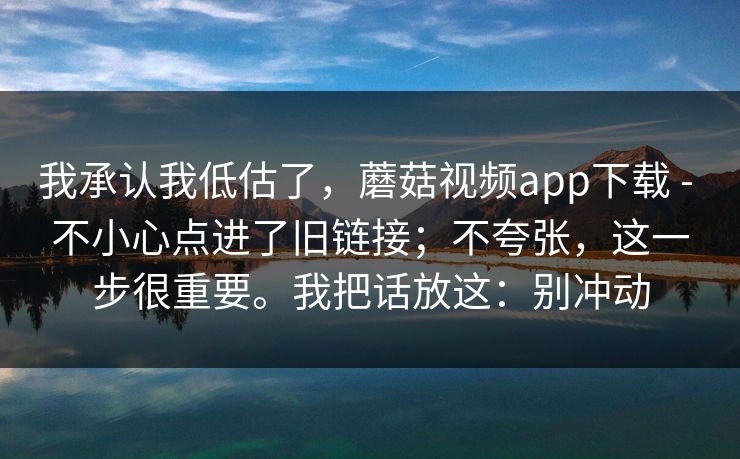 我承认我低估了,蘑菇视频app下载 - 不小心点进了旧链接;不夸张,这一步很重要。我把话放这:别冲动 第1张 我承认我低估了,蘑菇视频app下载 - 不小心点进了旧链接;不夸张,这一步很重要。我把话放这:别冲动 第1张