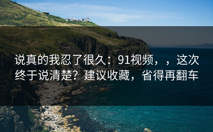 说真的我忍了很久：91视频，，这次终于说清楚？建议收藏，省得再翻车  第1张