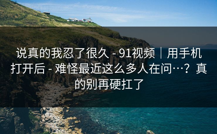 说真的我忍了很久 - 91视频｜用手机打开后 难怪最近这么多人在问…？真的别再硬扛了  第1张