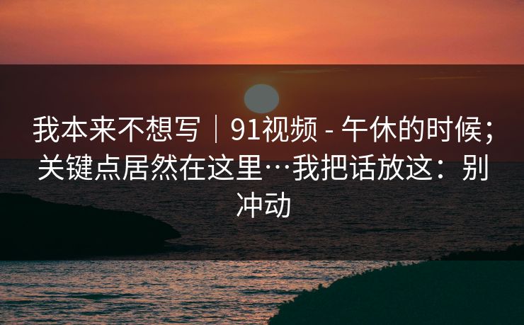 我本来不想写｜91视频 - 午休的时候；关键点居然在这里…我把话放这：别冲动  第1张