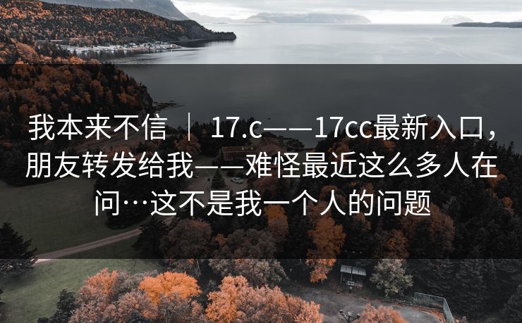 我本来不信 | 17.c——17cc最新入口,朋友转发给我——难怪最近这么多人在问…这不是我一个人的问题 第1张 我本来不信 | 17.c——17cc最新入口,朋友转发给我——难怪最近这么多人在问…这不是我一个人的问题 第1张