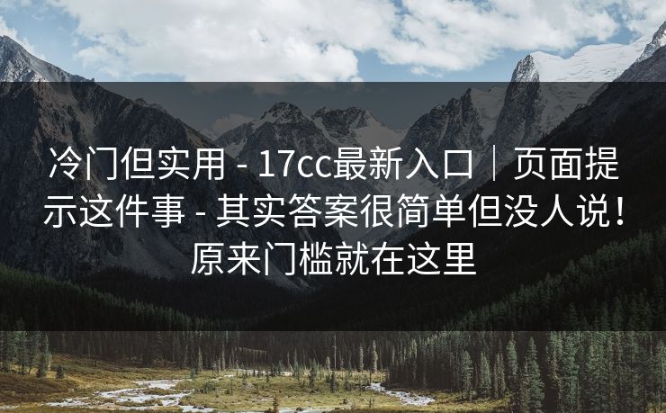 冷门但实用 - 17cc最新入口|页面提示这件事 其实答案很简单但没人说!原来门槛就在这里 第1张 冷门但实用 - 17cc最新入口|页面提示这件事 其实答案很简单但没人说!原来门槛就在这里 第1张