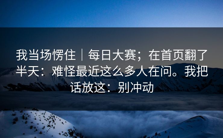 我当场愣住｜每日大赛；在首页翻了半天：难怪最近这么多人在问。我把话放这：别冲动  第1张