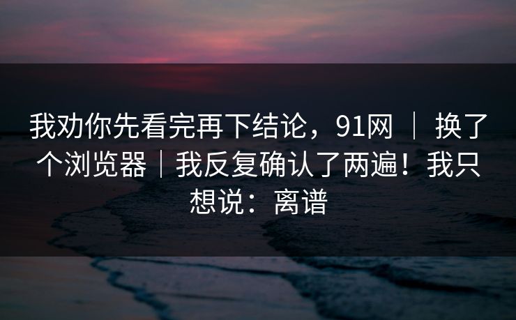 我劝你先看完再下结论，91网 ｜ 换了个浏览器｜我反复确认了两遍！我只想说：离谱  第1张