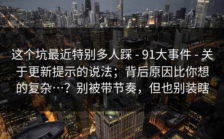 这个坑最近特别多人踩 - 91大事件 关于更新提示的说法;背后原因比你想的复杂…?别被带节奏,但也别装瞎 第1张 这个坑最近特别多人踩 - 91大事件 关于更新提示的说法;背后原因比你想的复杂…?别被带节奏,但也别装瞎 第1张