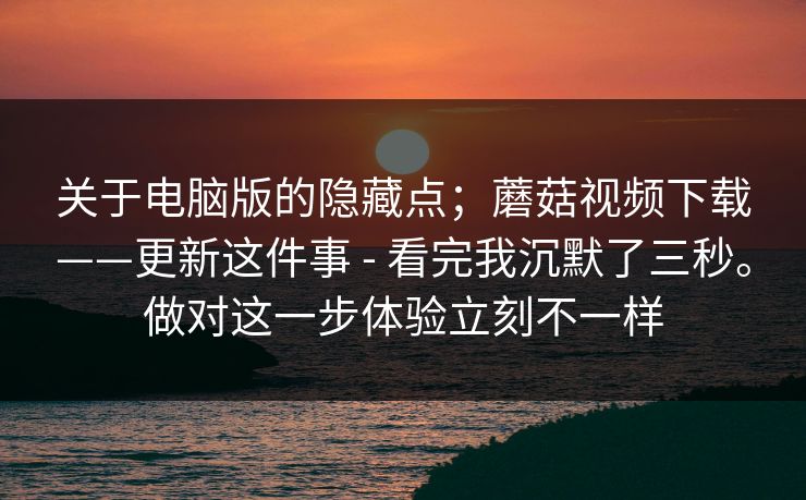 关于电脑版的隐藏点;蘑菇视频下载——更新这件事 - 看完我沉默了三秒。做对这一步体验立刻不一样 第1张 关于电脑版的隐藏点;蘑菇视频下载——更新这件事 - 看完我沉默了三秒。做对这一步体验立刻不一样 第1张