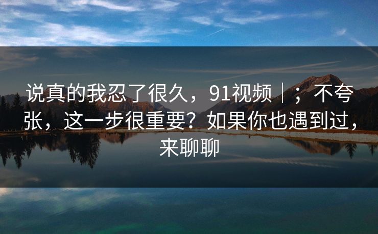 说真的我忍了很久，91视频｜；不夸张，这一步很重要？如果你也遇到过，来聊聊  第1张